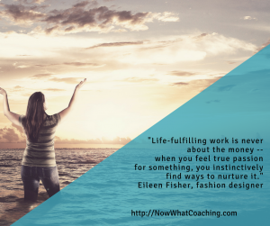 Life-fulfilling work is never about the money -- when you feel true passion for something, you instinctively find ways to nurture it. -- Eileen Fisher, fashion designer
