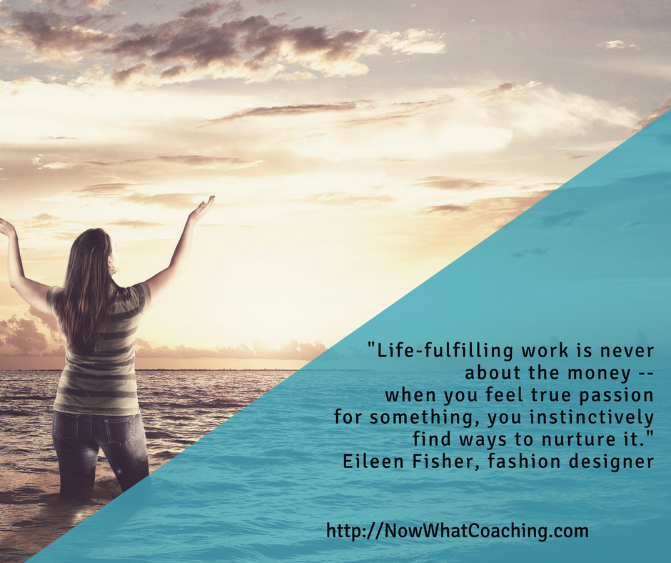 Life-fulfilling work is never about the money -- when you feel true passion for something, you instinctively find ways to nurture it.  -- Eileen Fisher, fashion designer