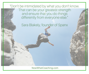Don’t be intimidated by what you don’t know. That can be your greatest strength and ensure that you do things differently from everyone else. -- Sara Blakely, founder of Spanx