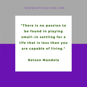 "There is no passion to be found in playing small—in settling for a life that is less than you are capable of living." Nelson Mandela