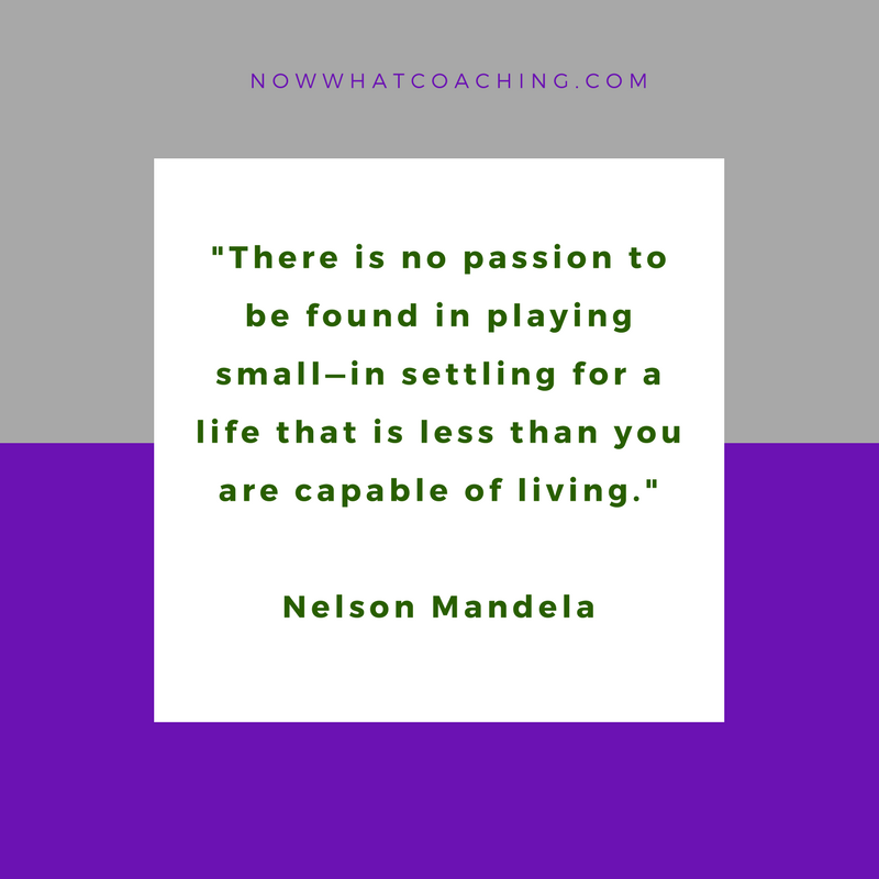"There is no passion to be found in playing small—in settling for a life that is less than you are capable of living." Nelson Mandela