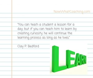 You can teach a student a lesson for a day; but if you can teach him to learn by creating curiosity, he will continue the learning process as long as he lives.” – Clay P. Bedford