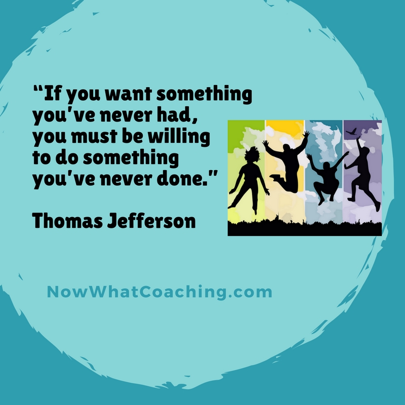 “If you want something you’ve never had, you must be willing to do something you’ve never done.” Thomas Jefferson