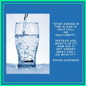 “Stop asking if the glass is half full or half empty. Instead ask “What’s in it? How did it get there? What can I do with it.” David Kaufman