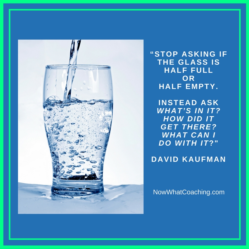 “Stop asking if the glass is half full or half empty. Instead ask “What’s in it? How did it get there? What can I do with it?” David Kaufman