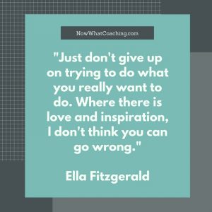 "Just don't give up on trying to do what you really want to do. Where there is love and inspiration, I don't think you can go wrong." Ella Fitzgerald