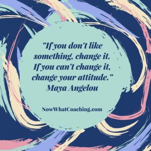 "If you don't like something, change it. If you can't change it, change your attitude." Maya Angelou