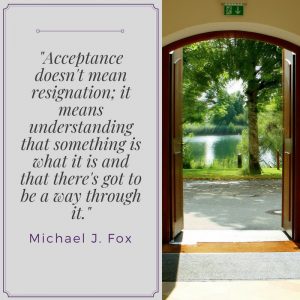 "Acceptance doesn't mean resignation; it means understanding that something is what it is and that there's got to be a way through it." Michael J. Fox