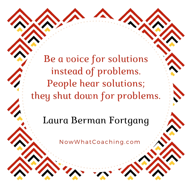 Be a voice for solutions instead of problems. People hear solutions; they shut down for problems. Laura Berman Fortgang