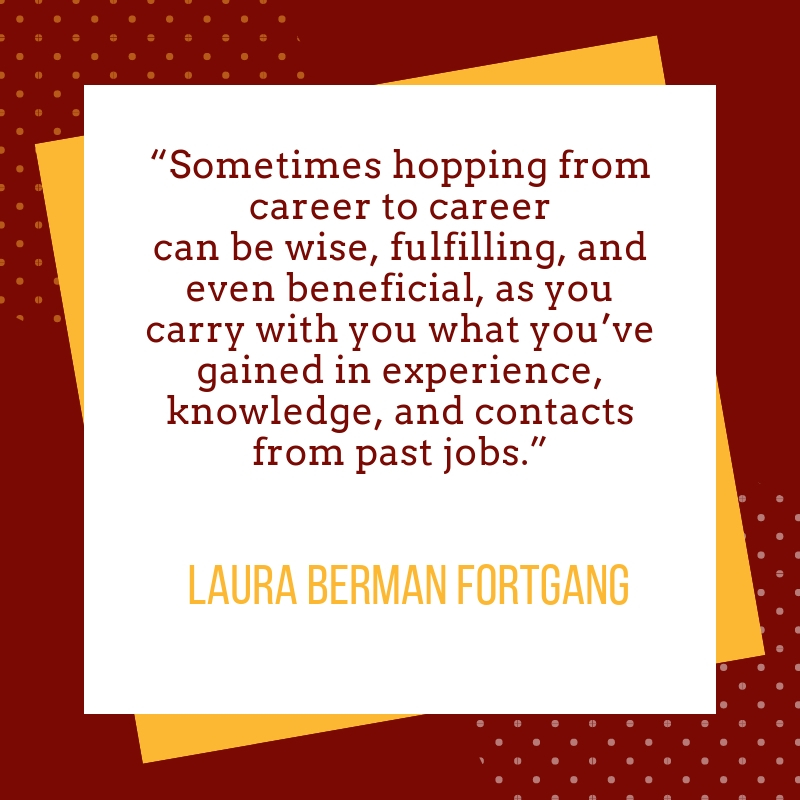 Sometimes hopping from career to career can be wise, fulfilling, and even beneficial, as you carry with you what you’ve gained in experience, knowledge, and contacts from past jobs. 