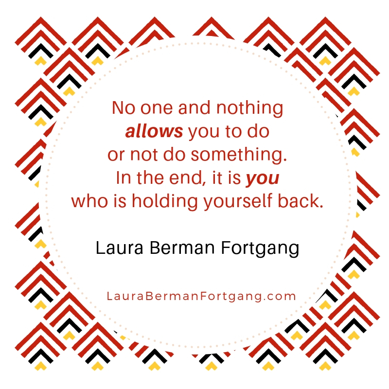 "No one and nothing allows you to do or not do something. In the end, it is you who is holding yourself back."  Laura Berman Fortgang