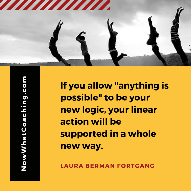 "If you allow "anything is possible" to be your new logic, your linear action will be supported in a whole new way." Laura Berman Fortgang