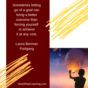 Sometimes letting go of a goal can bring a better outcome than forcing yourself to achieve it at any cost. Laura Berman Fortgang